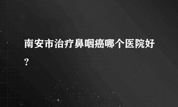 南安市治疗鼻咽癌哪个医院好？