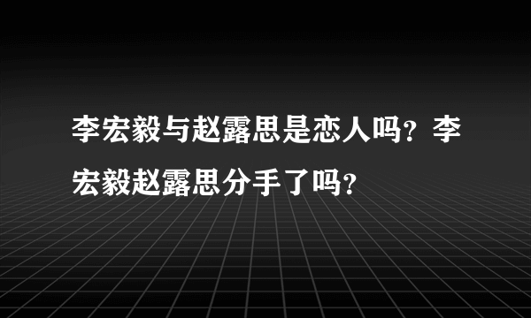 李宏毅与赵露思是恋人吗？李宏毅赵露思分手了吗？