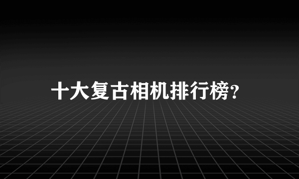 十大复古相机排行榜？