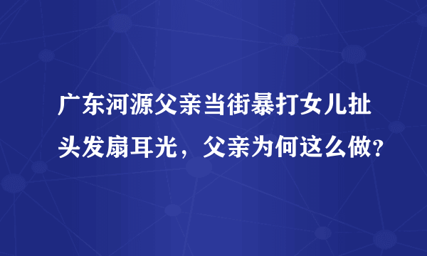 广东河源父亲当街暴打女儿扯头发扇耳光，父亲为何这么做？