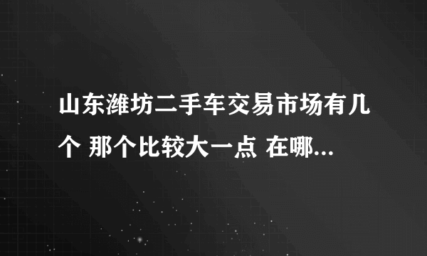 山东潍坊二手车交易市场有几个 那个比较大一点 在哪里大神回复