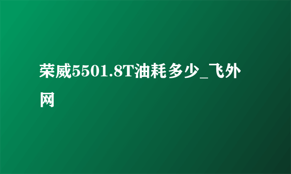 荣威5501.8T油耗多少_飞外网