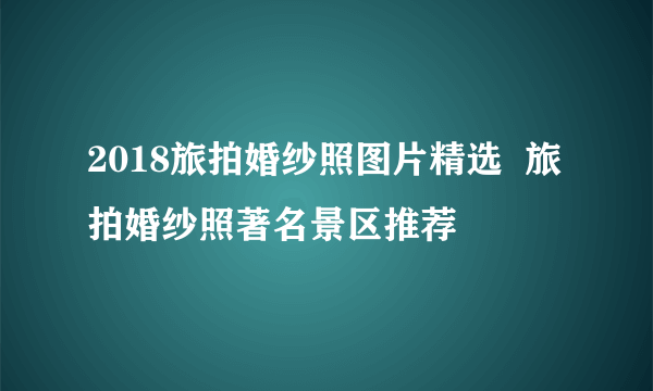 2018旅拍婚纱照图片精选  旅拍婚纱照著名景区推荐