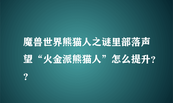 魔兽世界熊猫人之谜里部落声望“火金派熊猫人”怎么提升？？