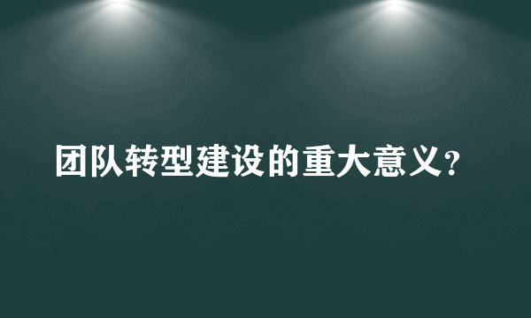 团队转型建设的重大意义？