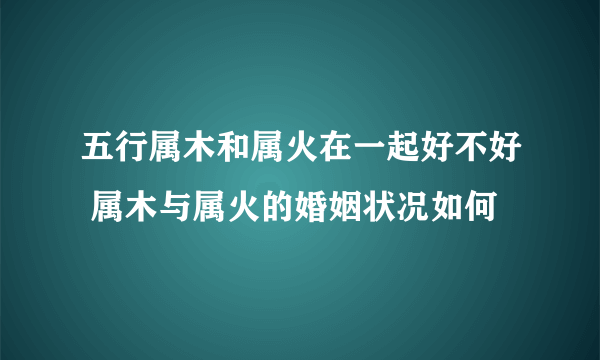 五行属木和属火在一起好不好 属木与属火的婚姻状况如何