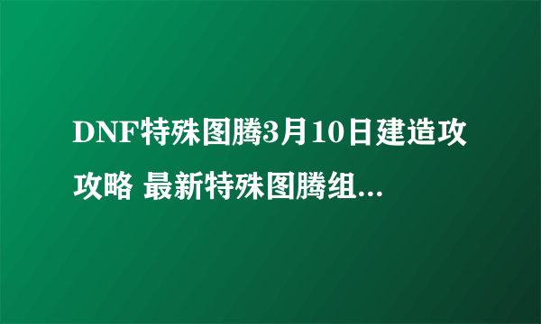 DNF特殊图腾3月10日建造攻攻略 最新特殊图腾组合顺序一览