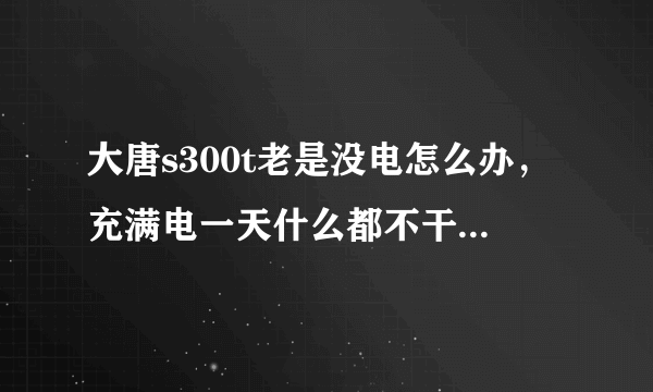 大唐s300t老是没电怎么办，充满电一天什么都不干就没有了很是郁闷啊》帮别人买的还落埋怨