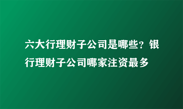 六大行理财子公司是哪些？银行理财子公司哪家注资最多