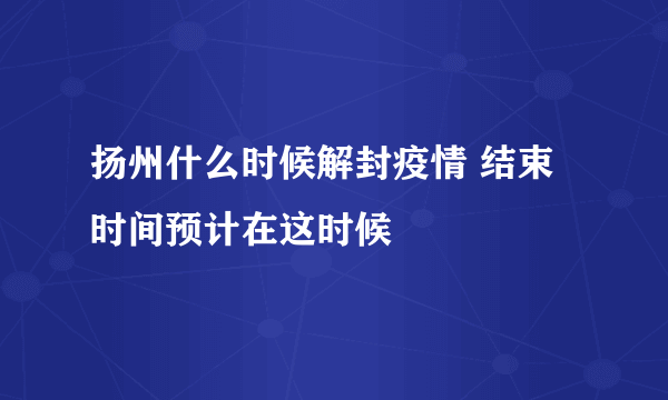 扬州什么时候解封疫情 结束时间预计在这时候