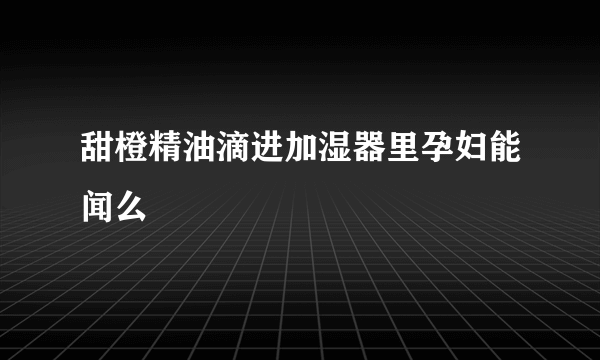 甜橙精油滴进加湿器里孕妇能闻么