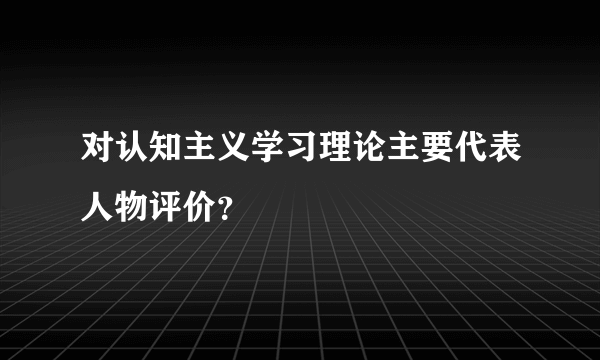 对认知主义学习理论主要代表人物评价？