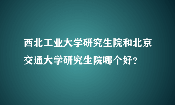 西北工业大学研究生院和北京交通大学研究生院哪个好？