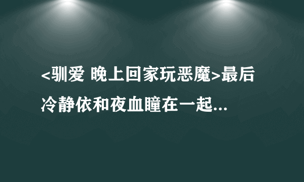 <驯爱 晚上回家玩恶魔>最后 冷静依和夜血瞳在一起了么 急急急急啊~~