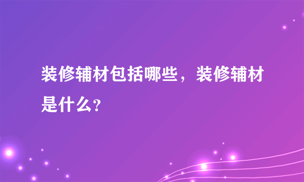 装修辅材包括哪些，装修辅材是什么？