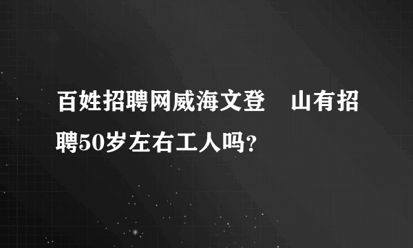 百姓招聘网威海文登峝山有招聘50岁左右工人吗？