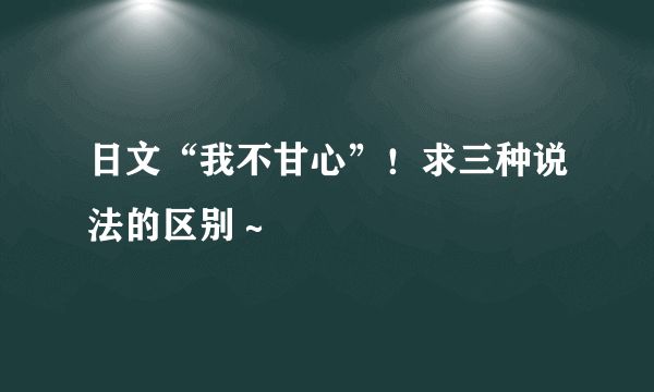 日文“我不甘心”！求三种说法的区别～