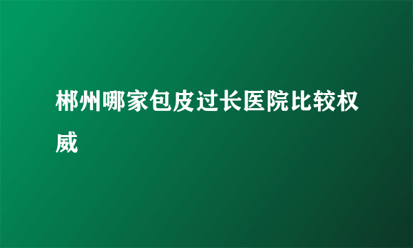 郴州哪家包皮过长医院比较权威