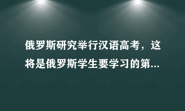 俄罗斯研究举行汉语高考，这将是俄罗斯学生要学习的第五门外语