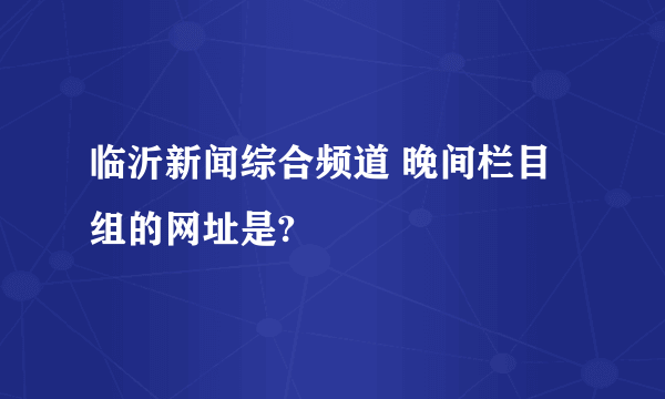 临沂新闻综合频道 晚间栏目组的网址是?