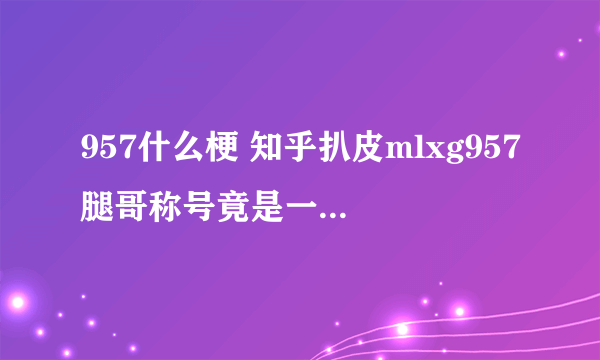 957什么梗 知乎扒皮mlxg957腿哥称号竟是一个游戏ID