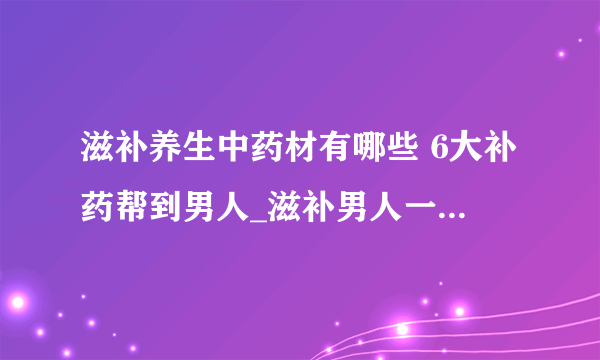 滋补养生中药材有哪些 6大补药帮到男人_滋补男人一生的六大滋补中药材