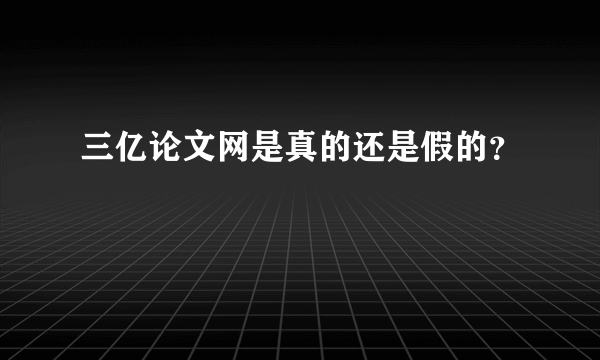 三亿论文网是真的还是假的？