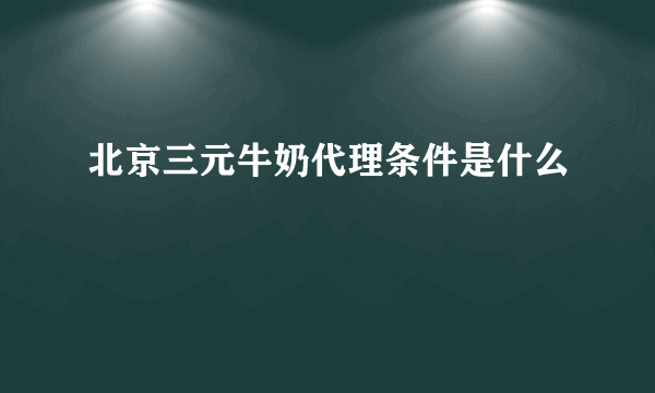 北京三元牛奶代理条件是什么