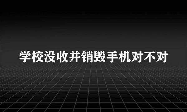 学校没收并销毁手机对不对