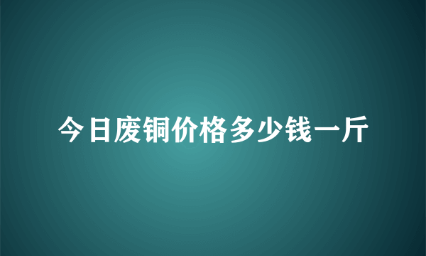 今日废铜价格多少钱一斤