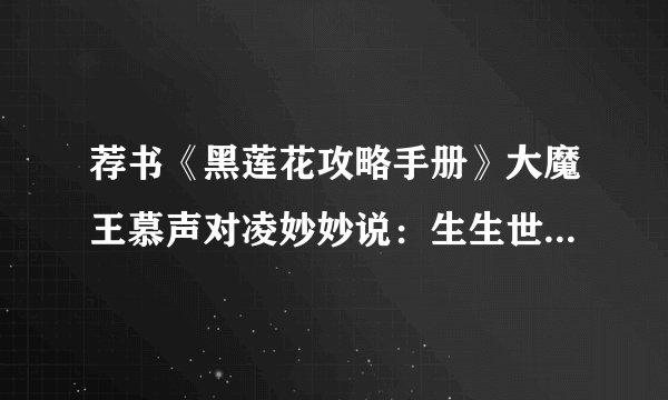 荐书《黑莲花攻略手册》大魔王慕声对凌妙妙说：生生世世不离不弃