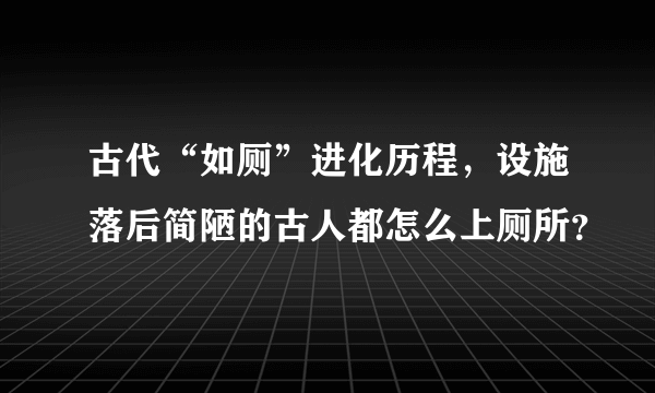 古代“如厕”进化历程，设施落后简陋的古人都怎么上厕所？