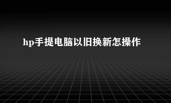 hp手提电脑以旧换新怎操作