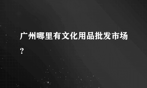 广州哪里有文化用品批发市场？