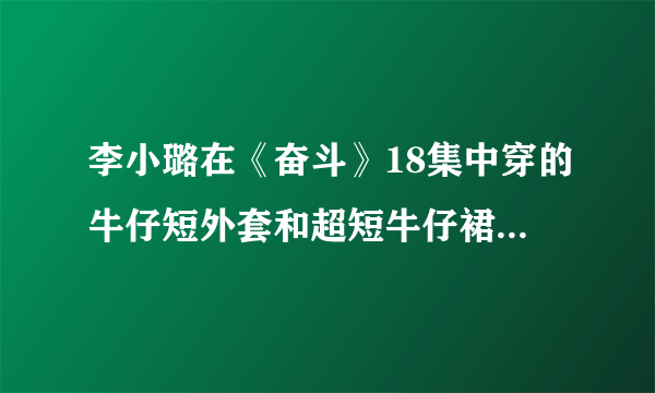 李小璐在《奋斗》18集中穿的牛仔短外套和超短牛仔裙是什么牌字的？