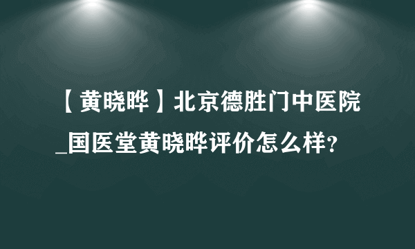 【黄晓晔】北京德胜门中医院_国医堂黄晓晔评价怎么样？