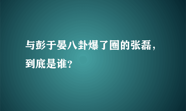 与彭于晏八卦爆了圈的张磊，到底是谁？