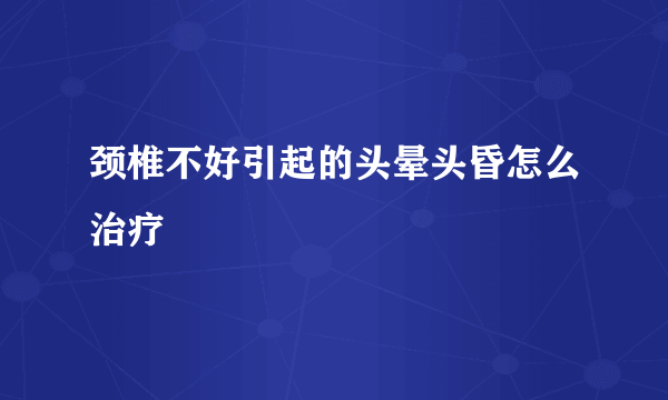 颈椎不好引起的头晕头昏怎么治疗