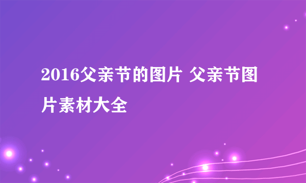 2016父亲节的图片 父亲节图片素材大全