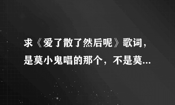 求《爱了散了然后呢》歌词，是莫小鬼唱的那个，不是莫小娘的。