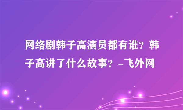 网络剧韩子高演员都有谁？韩子高讲了什么故事？-飞外网