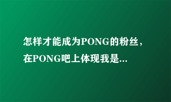 怎样才能成为PONG的粉丝，在PONG吧上体现我是他的粉丝