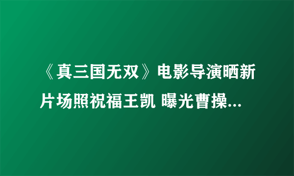 《真三国无双》电影导演晒新片场照祝福王凯 曝光曹操铠甲造型