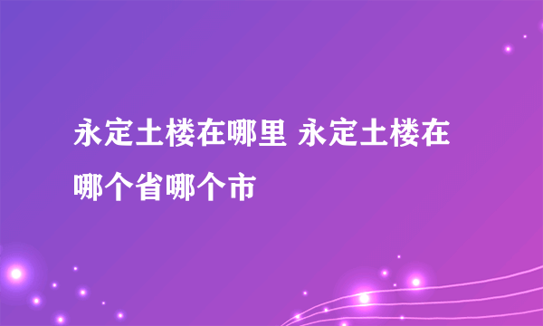 永定土楼在哪里 永定土楼在哪个省哪个市