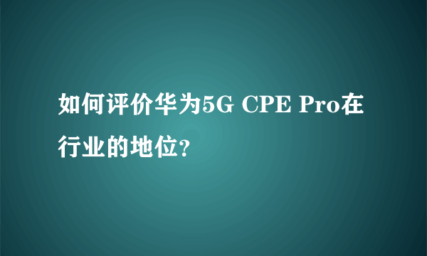 如何评价华为5G CPE Pro在行业的地位？