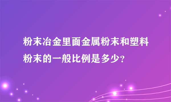 粉末冶金里面金属粉末和塑料粉末的一般比例是多少？