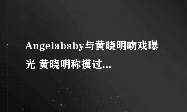 Angelababy与黄晓明吻戏曝光 黄晓明称摸过杨颖的胸_飞外网