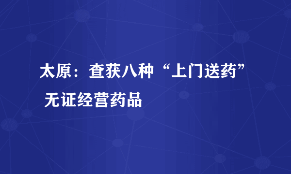 太原：查获八种“上门送药” 无证经营药品