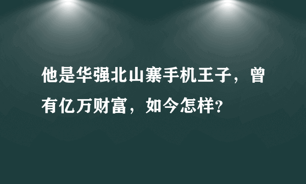 他是华强北山寨手机王子，曾有亿万财富，如今怎样？