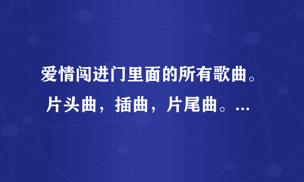 爱情闯进门里面的所有歌曲。 片头曲，插曲，片尾曲。所有的都要﹋ 不要复制的，谢谢合作。